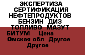 ЭКСПЕРТИЗА-СЕРТИФИКАЦИЯ НЕФТЕПРОДУКТОВ (БЕНЗИН; ДИЗ. ТОПЛИВО; МАЗУТ; БИТУМ) › Цена ­ 2 000 - Омская обл. Другое » Другое   